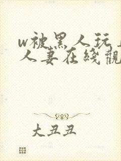 w被黑人玩弄的人妻在线观看