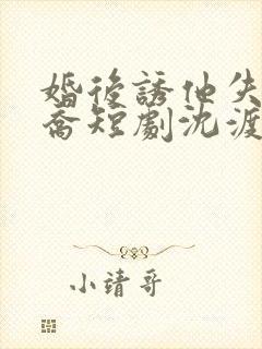 婚后诱他失控温乔短剧沈渡