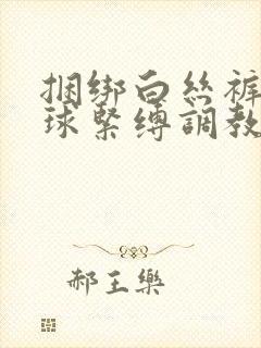 捆绑白丝裤袜口球紧缚调教小说