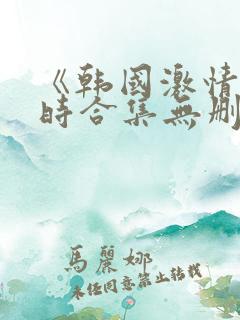 《韩国激情3小时合集无删减