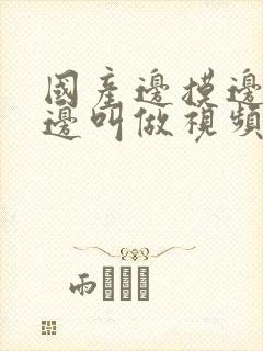 国产边摸边吃奶边叫做视频