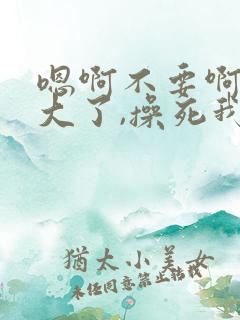 嗯啊不要啊,太大了,操死我