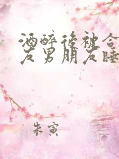 酒醉后被合租室友男朋友睡了