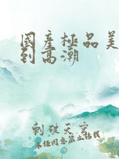 国产极品美女爽到高潮