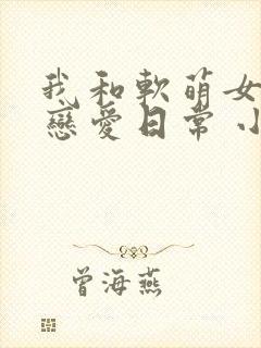 我和软萌女友的恋爱日常 小说网