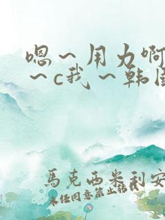 嗯～用力啊～嗯～c我～韩国