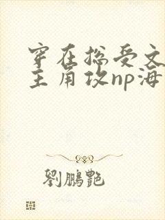 穿在总受文里抢主角攻np海棠