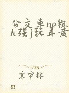 公交车np粗暴h强j玩弄黄文