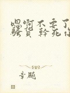 嗯啊不要了 小骚货 干死你