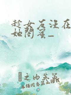 趁女友没在家干她闺蜜_