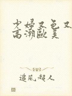 少妇又色又爽又高潮欧美