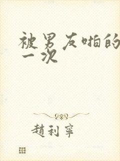 被男友啪的最爽一次