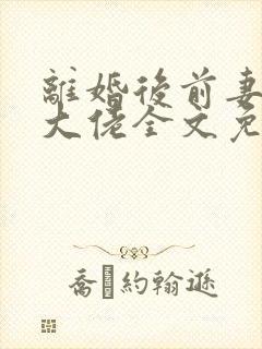 离婚后前妻竟是大佬全文免费阅读