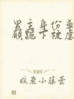 男主身份尊贵甘愿跪下被虐的小说