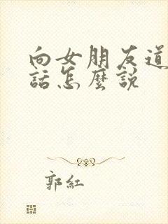 向女朋友道歉的话怎么说