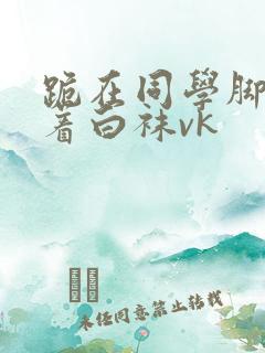 跪在同学脚下含着白袜vk