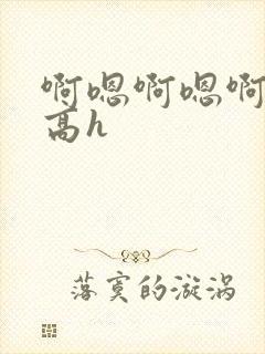 啊嗯啊嗯啊嗯啊高h