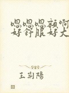 嗯嗯嗯额啊啊啊好舒服好大好爽