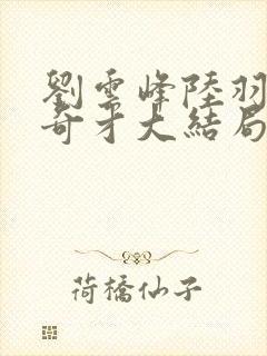 刘云峰陆羽鸿途奇才大结局鸿途奇才1102章