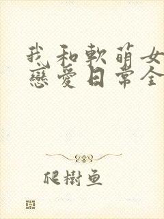 我和软萌女友的恋爱日常全本阅读