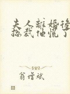 夫人离婚后疯批总裁他慌了短剧