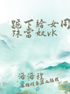 跪下给女同学含袜当奴vk