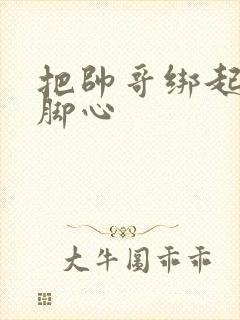 把帅哥绑起来挠脚心