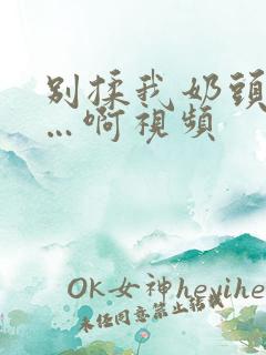 别揉我奶头嗯……啊视频