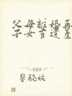 父母离婚再婚,子女有遗产继承权么