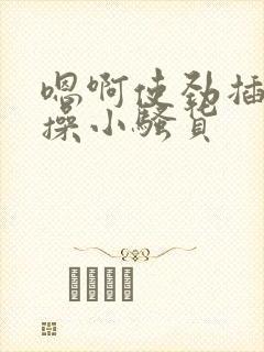 嗯啊使劲插用力操小骚货