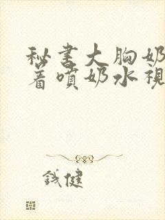 秘书大胸奶头晃着喷奶水视频