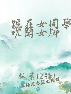 跪在女同学脚下吮闻女脚