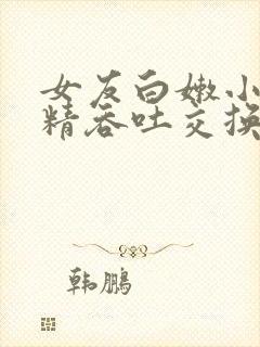 女友白嫩小嘴含精吞吐交换小说