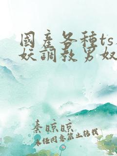 国产各种ts人妖调教男奴网站