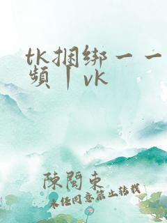 tk捆绑一一视频丨vk