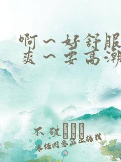 啊~好舒服~好爽~要高潮了在线看