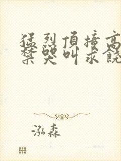 猛烈顶撞高潮失禁哭叫求饶