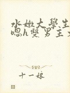 水嫩大学生啪啪嗯h双男主文