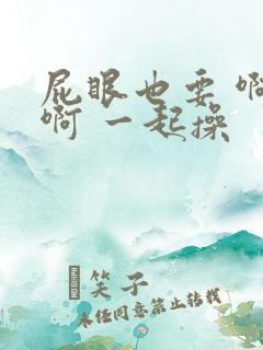 屁眼也要 啊 啊 一起操