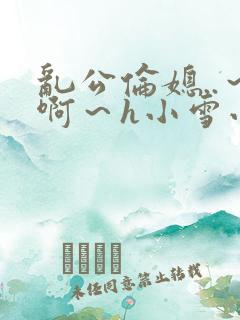 乱公伦媳..～啊～h小雪小说