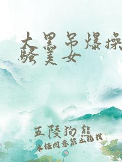 大黑吊爆操欧洲骚美女