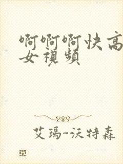 啊啊啊快高潮了女视频