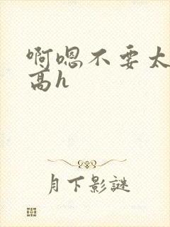 啊嗯不要太大了高h