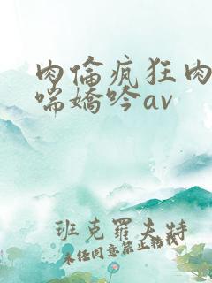 肉伦疯狂肉体粗喘娇吟av