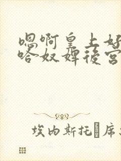 嗯啊皇上好棒啊哈奴婢后宫h