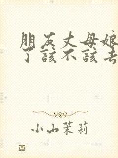 朋友丈母娘不在了该不该去帮忙?