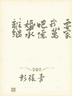 离婚吧我要回家继承亿万家产