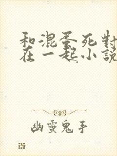 和混蛋死对头困在一起小说