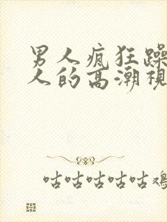 男人疯狂躁爽女人的高潮视频