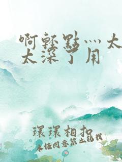 啊轻点灬太粗嗯太深了用